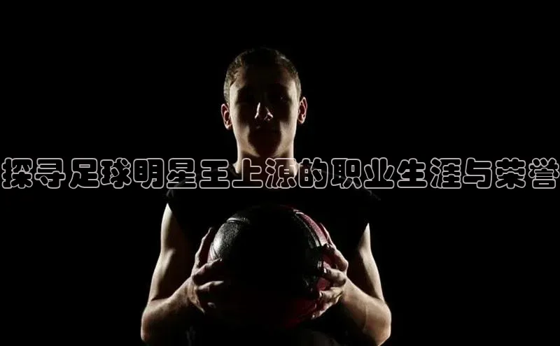 万向娱乐的注册登录壹网壹创探寻足球明星王上源的职业生涯与荣誉