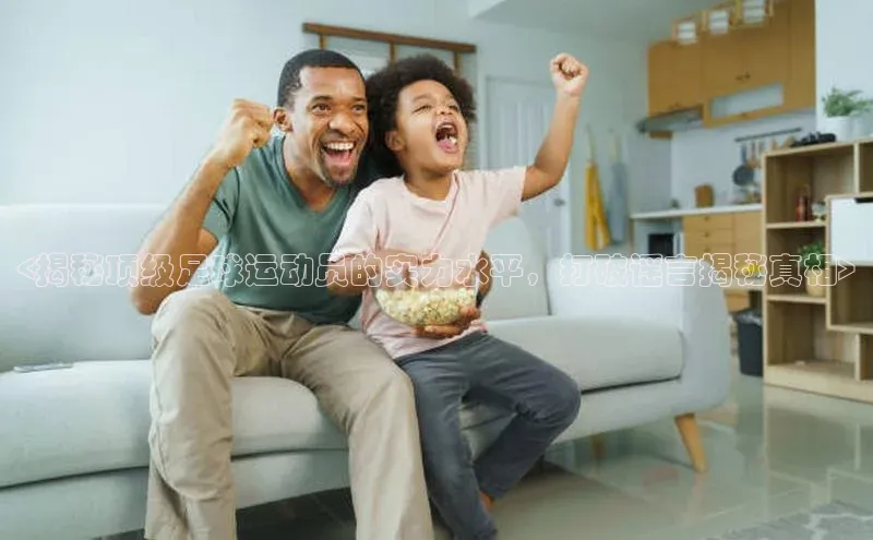 万向注册小度商城<揭秘顶级足球运动员的实力水平，打破谣言揭秘真相>